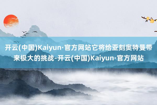 开云(中国)Kaiyun·官方网站它将给亚刻奥特曼带来极大的挑战-开云(中国)Kaiyun·官方网站