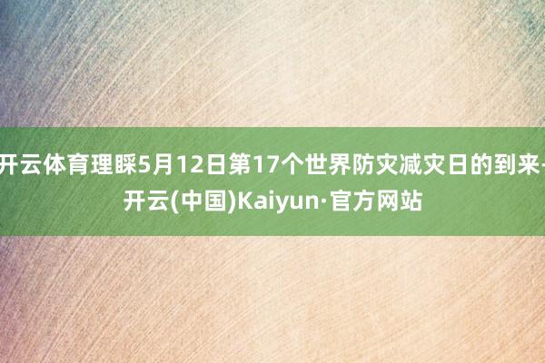 开云体育理睬5月12日第17个世界防灾减灾日的到来-开云(中国)Kaiyun·官方网站