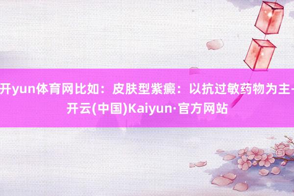 开yun体育网比如：皮肤型紫癜：以抗过敏药物为主-开云(中国)Kaiyun·官方网站