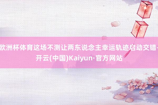 欧洲杯体育这场不测让两东说念主幸运轨迹启动交错-开云(中国)Kaiyun·官方网站
