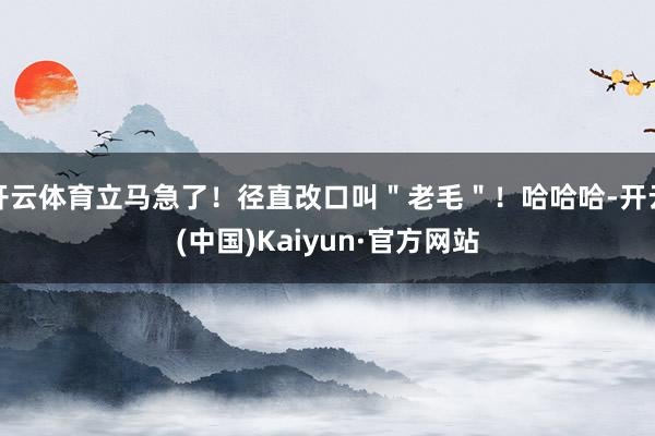 开云体育立马急了！径直改口叫＂老毛＂！哈哈哈-开云(中国)Kaiyun·官方网站