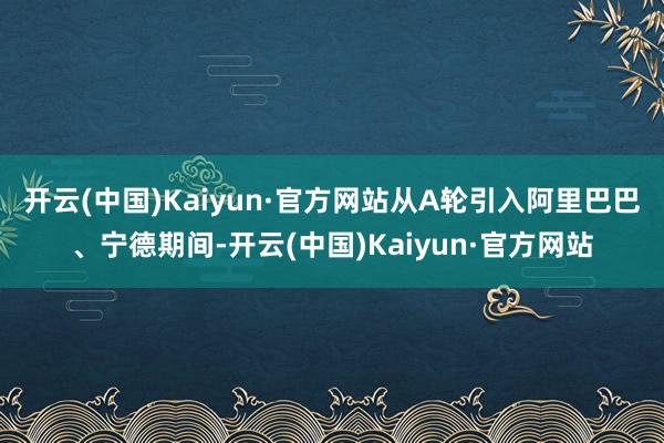开云(中国)Kaiyun·官方网站　　从A轮引入阿里巴巴、宁德期间-开云(中国)Kaiyun·官方网站