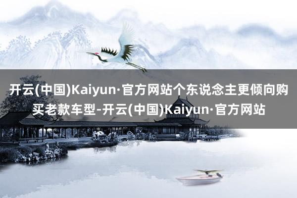 开云(中国)Kaiyun·官方网站个东说念主更倾向购买老款车型-开云(中国)Kaiyun·官方网站