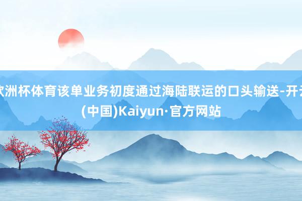 欧洲杯体育该单业务初度通过海陆联运的口头输送-开云(中国)Kaiyun·官方网站