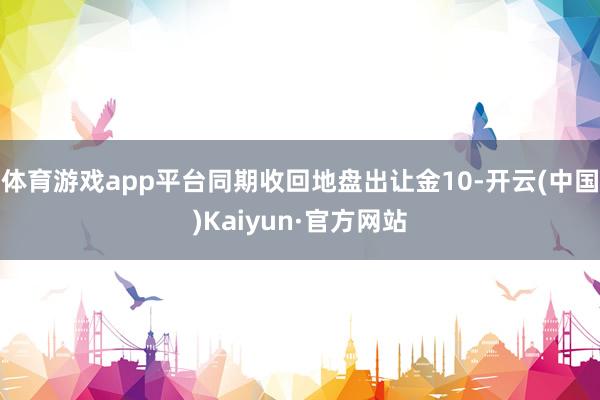 体育游戏app平台同期收回地盘出让金10-开云(中国)Kaiyun·官方网站