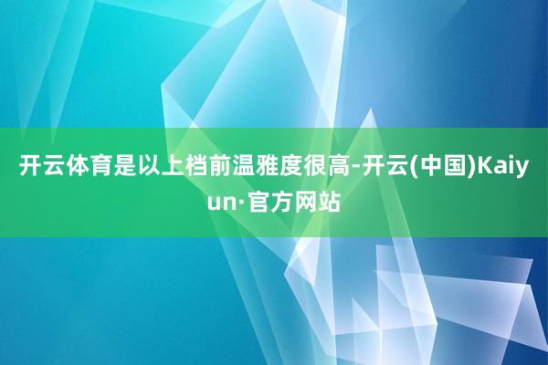 开云体育是以上档前温雅度很高-开云(中国)Kaiyun·官方网站