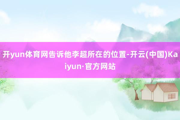 开yun体育网告诉他李超所在的位置-开云(中国)Kaiyun·官方网站