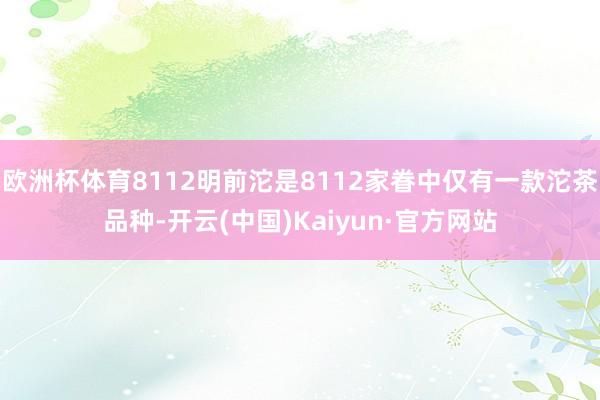 欧洲杯体育8112明前沱是8112家眷中仅有一款沱茶品种-开云(中国)Kaiyun·官方网站