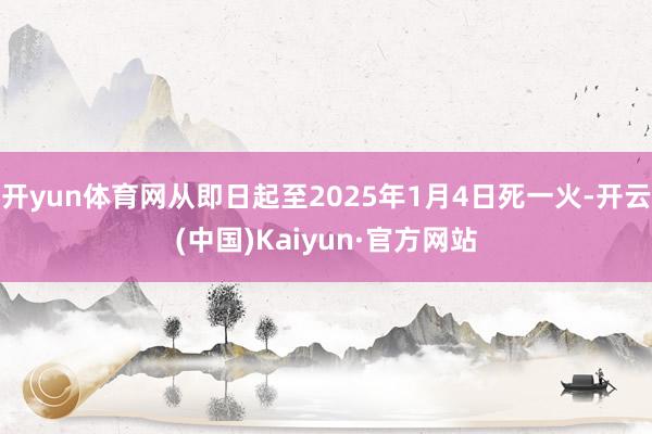 开yun体育网从即日起至2025年1月4日死一火-开云(中国)Kaiyun·官方网站