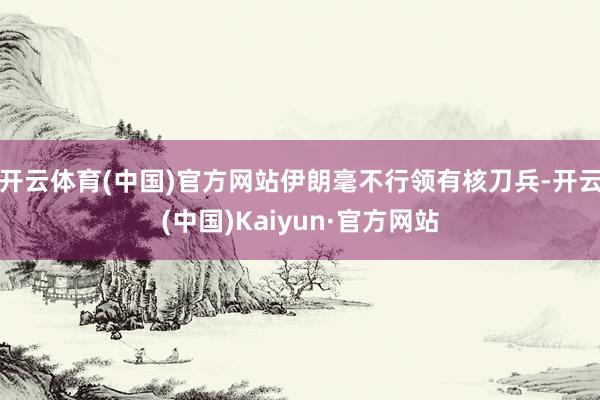 开云体育(中国)官方网站伊朗毫不行领有核刀兵-开云(中国)Kaiyun·官方网站