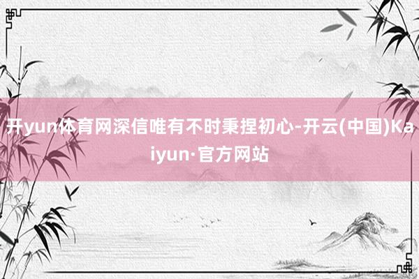 开yun体育网深信唯有不时秉捏初心-开云(中国)Kaiyun·官方网站