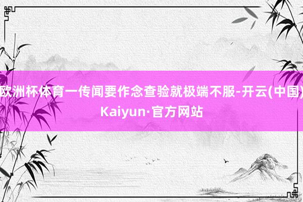欧洲杯体育一传闻要作念查验就极端不服-开云(中国)Kaiyun·官方网站