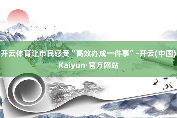 开云体育让市民感受“高效办成一件事”-开云(中国)Kaiyun·官方网站