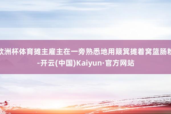 欧洲杯体育摊主雇主在一旁熟悉地用簸箕摊着窝篮肠粉-开云(中国)Kaiyun·官方网站