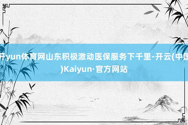开yun体育网山东积极激动医保服务下千里-开云(中国)Kaiyun·官方网站
