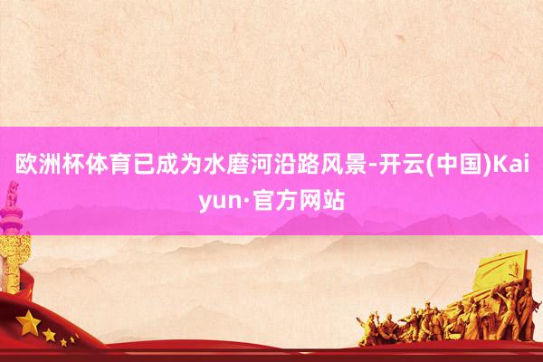 欧洲杯体育已成为水磨河沿路风景-开云(中国)Kaiyun·官方网站