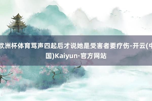 欧洲杯体育骂声四起后才说她是受害者要疗伤-开云(中国)Kaiyun·官方网站