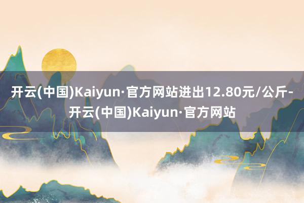 开云(中国)Kaiyun·官方网站进出12.80元/公斤-开云(中国)Kaiyun·官方网站