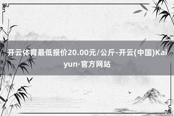 开云体育最低报价20.00元/公斤-开云(中国)Kaiyun·官方网站