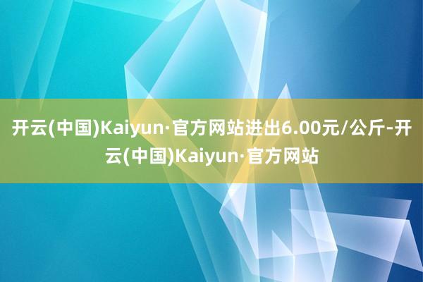开云(中国)Kaiyun·官方网站进出6.00元/公斤-开云(中国)Kaiyun·官方网站
