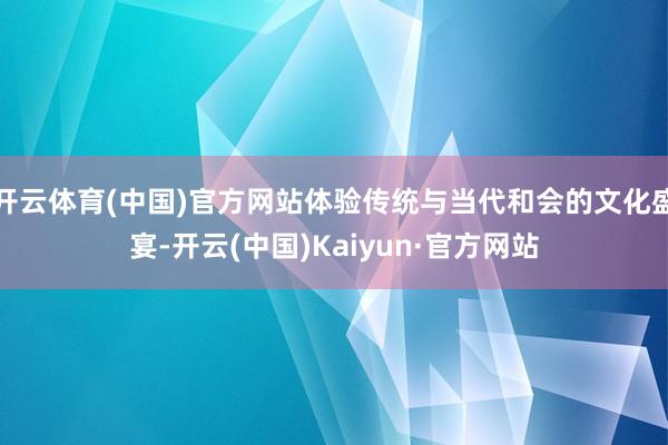 开云体育(中国)官方网站体验传统与当代和会的文化盛宴-开云(中国)Kaiyun·官方网站