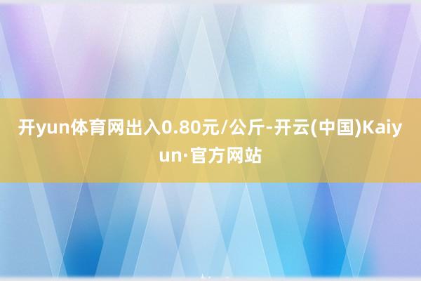 开yun体育网出入0.80元/公斤-开云(中国)Kaiyun·官方网站