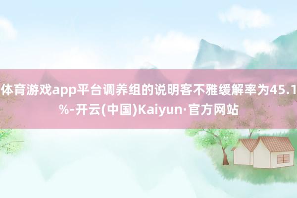 体育游戏app平台调养组的说明客不雅缓解率为45.1%-开云(中国)Kaiyun·官方网站