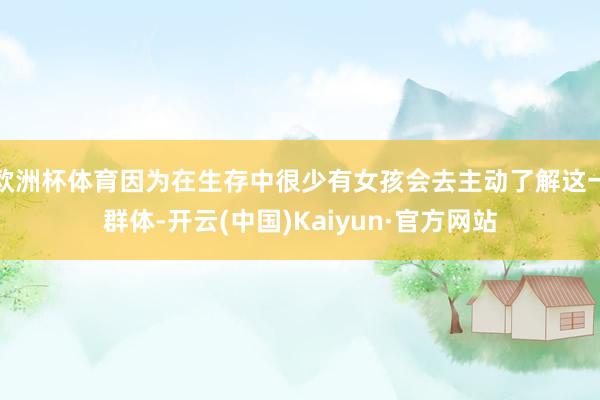 欧洲杯体育因为在生存中很少有女孩会去主动了解这一群体-开云(中国)Kaiyun·官方网站