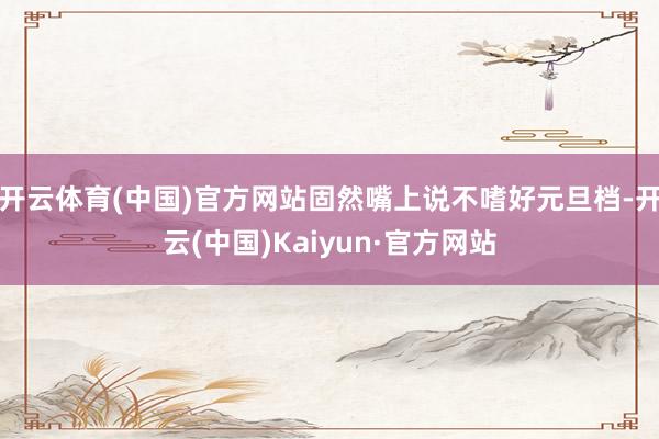 开云体育(中国)官方网站固然嘴上说不嗜好元旦档-开云(中国)Kaiyun·官方网站