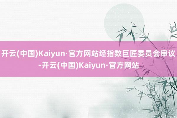 开云(中国)Kaiyun·官方网站经指数巨匠委员会审议-开云(中国)Kaiyun·官方网站