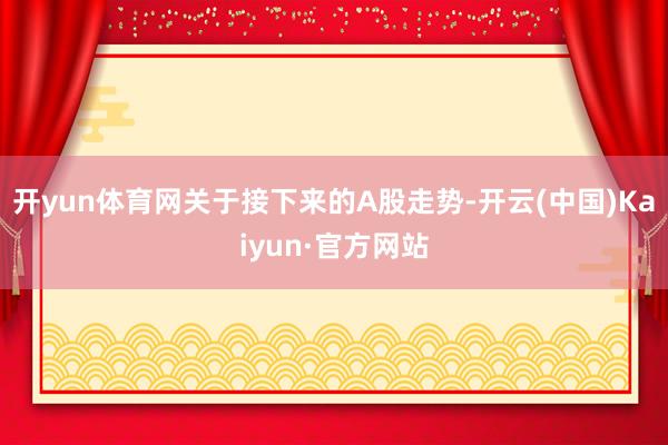开yun体育网关于接下来的A股走势-开云(中国)Kaiyun·官方网站