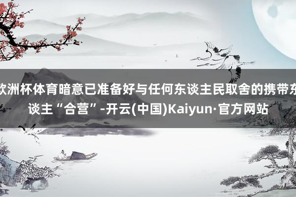 欧洲杯体育暗意已准备好与任何东谈主民取舍的携带东谈主“合营”-开云(中国)Kaiyun·官方网站