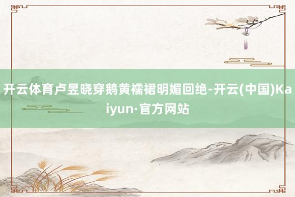 开云体育卢昱晓穿鹅黄襦裙明媚回绝-开云(中国)Kaiyun·官方网站