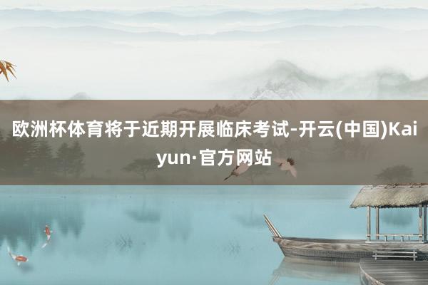 欧洲杯体育将于近期开展临床考试-开云(中国)Kaiyun·官方网站