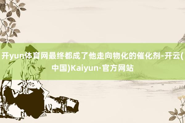 开yun体育网最终都成了他走向物化的催化剂-开云(中国)Kaiyun·官方网站