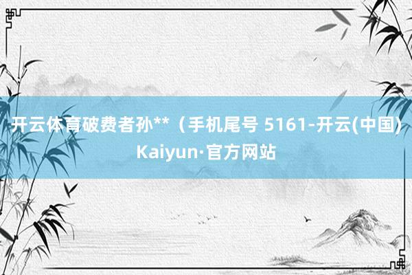 开云体育破费者孙**（手机尾号 5161-开云(中国)Kaiyun·官方网站