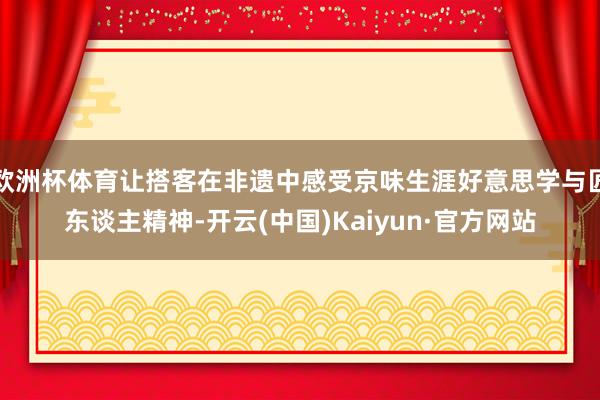 欧洲杯体育让搭客在非遗中感受京味生涯好意思学与匠东谈主精神-开云(中国)Kaiyun·官方网站