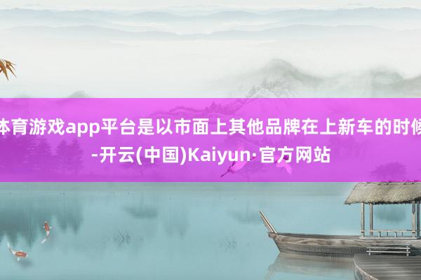 体育游戏app平台是以市面上其他品牌在上新车的时候-开云(中国)Kaiyun·官方网站