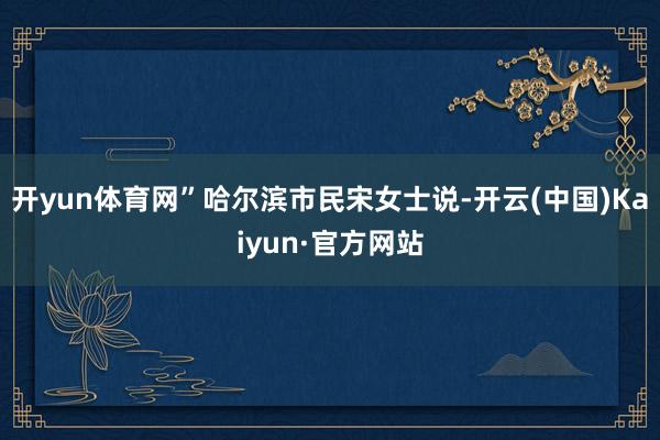 开yun体育网”哈尔滨市民宋女士说-开云(中国)Kaiyun·官方网站