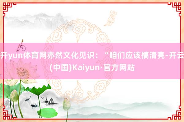 开yun体育网亦然文化见识：“咱们应该搞清亮-开云(中国)Kaiyun·官方网站
