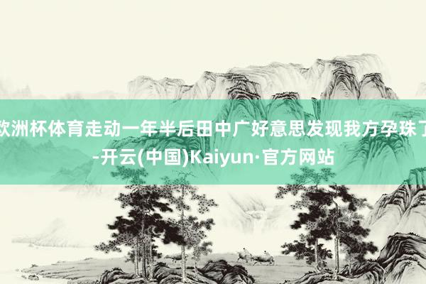 欧洲杯体育走动一年半后田中广好意思发现我方孕珠了-开云(中国)Kaiyun·官方网站