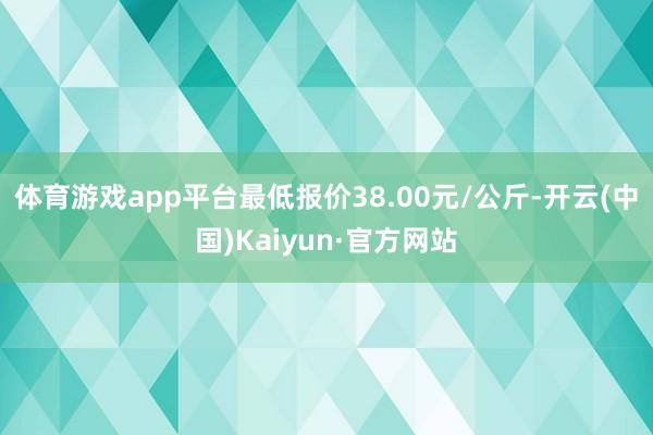 体育游戏app平台最低报价38.00元/公斤-开云(中国)Kaiyun·官方网站
