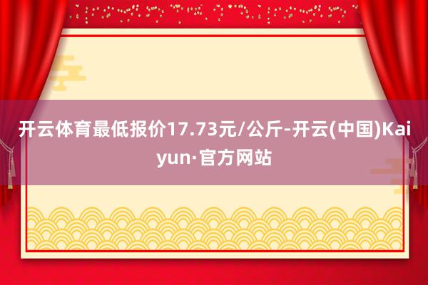 开云体育最低报价17.73元/公斤-开云(中国)Kaiyun·官方网站