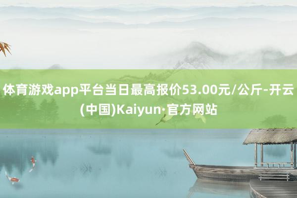 体育游戏app平台当日最高报价53.00元/公斤-开云(中国)Kaiyun·官方网站