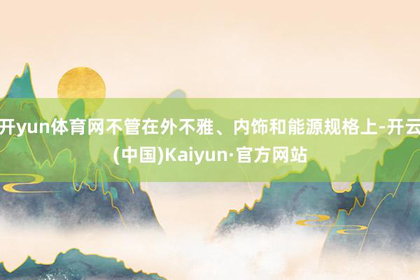 开yun体育网不管在外不雅、内饰和能源规格上-开云(中国)Kaiyun·官方网站