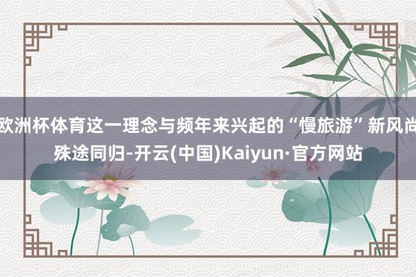 欧洲杯体育这一理念与频年来兴起的“慢旅游”新风尚殊途同归-开云(中国)Kaiyun·官方网站