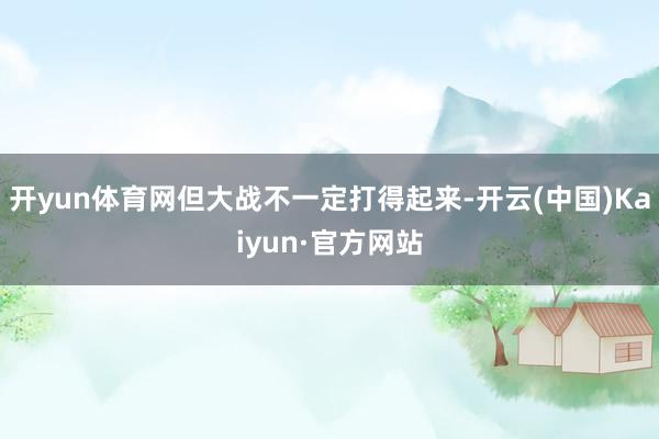 开yun体育网但大战不一定打得起来-开云(中国)Kaiyun·官方网站