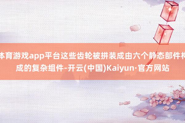 体育游戏app平台这些齿轮被拼装成由六个静态部件构成的复杂组件-开云(中国)Kaiyun·官方网站