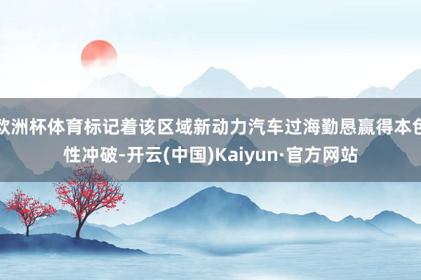 欧洲杯体育标记着该区域新动力汽车过海勤恳赢得本色性冲破-开云(中国)Kaiyun·官方网站