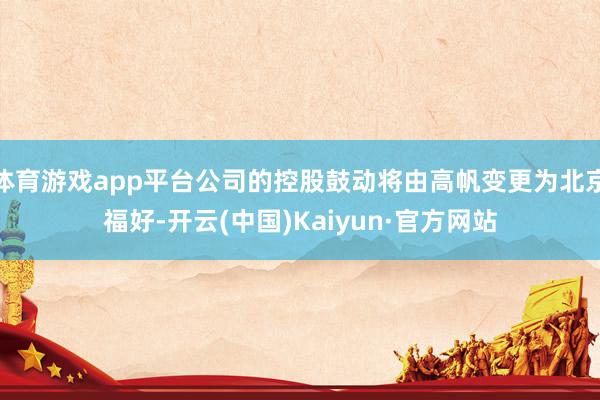 体育游戏app平台公司的控股鼓动将由高帆变更为北京福好-开云(中国)Kaiyun·官方网站